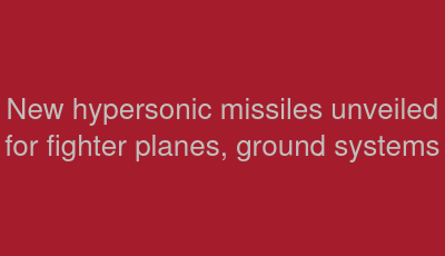New hypersonic missiles unveiled for fighter planes, ground systems