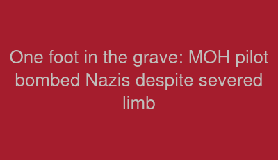 One foot in the grave: MOH pilot bombed Nazis despite severed limb