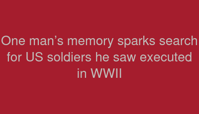 One man’s memory sparks search for US soldiers he saw executed in WWII
