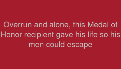 Overrun and alone, this Medal of Honor recipient gave his life so his men could escape