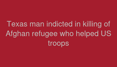 Texas man indicted in killing of Afghan refugee who helped US troops