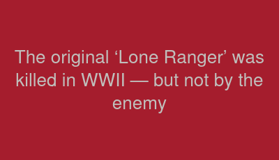 The original ‘Lone Ranger’ was killed in WWII — but not by the enemy 