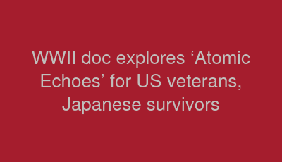 WWII doc explores ‘Atomic Echoes’ for US veterans, Japanese survivors