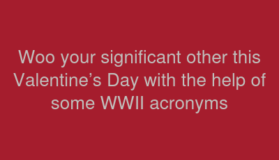 Woo your significant other this Valentine’s Day with the help of some WWII acronyms 
