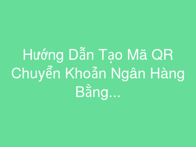 Hướng Dẫn Tạo Mã QR Chuyển Khoản Ngân Hàng Bằng Excel Google Sheet
