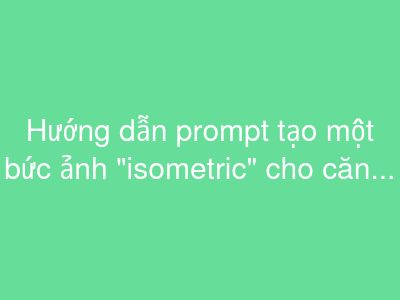 Hướng dẫn prompt tạo một bức ảnh "isometric" cho căn phòng của bạn