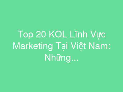 Top 20 KOL Lĩnh Vực Marketing Tại Việt Nam: Những Gương Mặt Vàng Trong Làng Tiếp Thị
