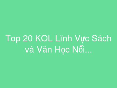 Top 20 KOL Lĩnh Vực Sách và Văn Học Nổi Bật Tại Việt Nam