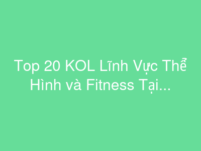 Top 20 KOL Lĩnh Vực Thể Hình và Fitness Tại Việt Nam