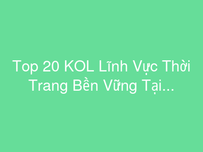 Top 20 KOL Lĩnh Vực Thời Trang Bền Vững Tại Việt Nam