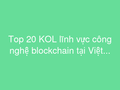 Top 20 KOL lĩnh vực công nghệ blockchain tại Việt Nam