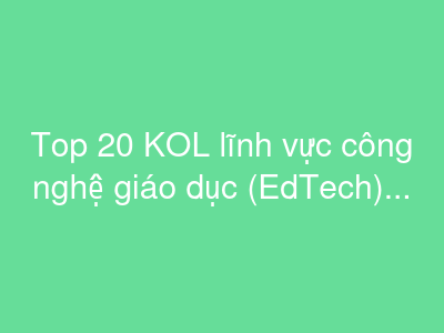 Top 20 KOL lĩnh vực công nghệ giáo dục (EdTech) tại Việt Nam