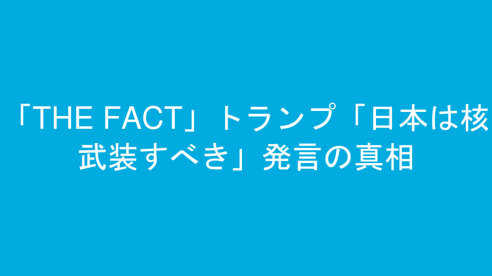 「THE FACT」トランプ「日本は核武装すべき」発言の真相