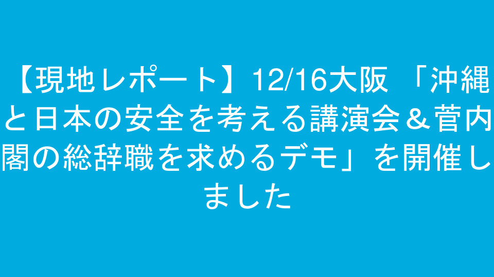【現地レポート】12/16大阪 「沖縄と日本の安全を考える講演会＆菅内閣の総辞職を求めるデモ」を開催しました