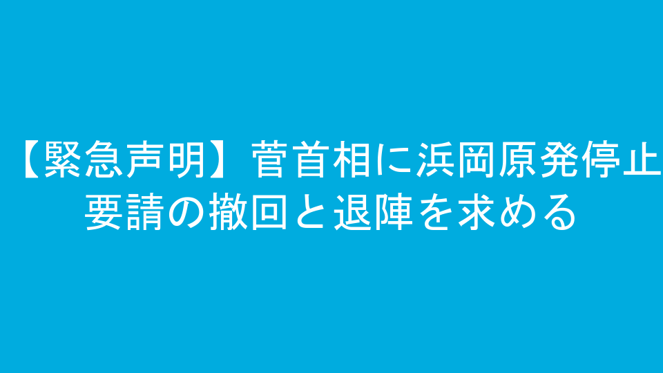 【緊急声明】菅首相に浜岡原発停止要請の撤回と退陣を求める