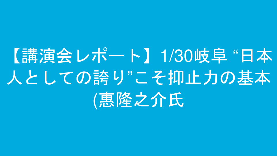 【講演会レポート】1/30岐阜 “日本人としての誇り”こそ抑止力の基本(惠隆之介氏)