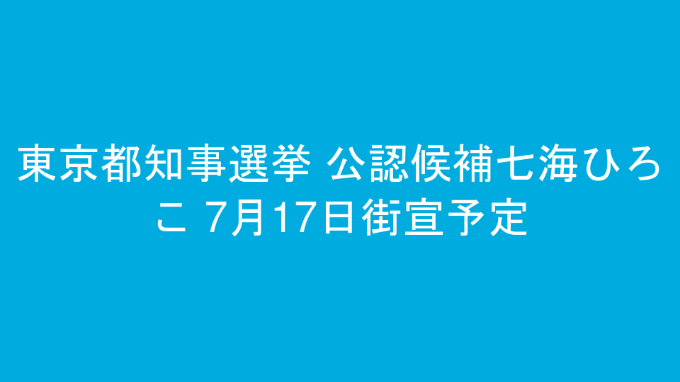 東京都知事選挙 公認候補七海ひろこ 7月17日街宣予定