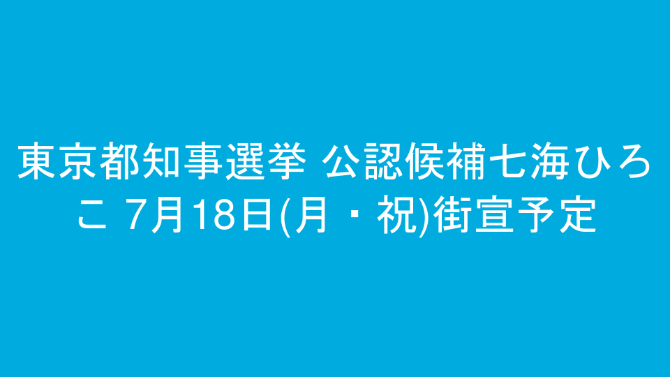 東京都知事選挙 公認候補七海ひろこ 7月18日(月・祝)街宣予定