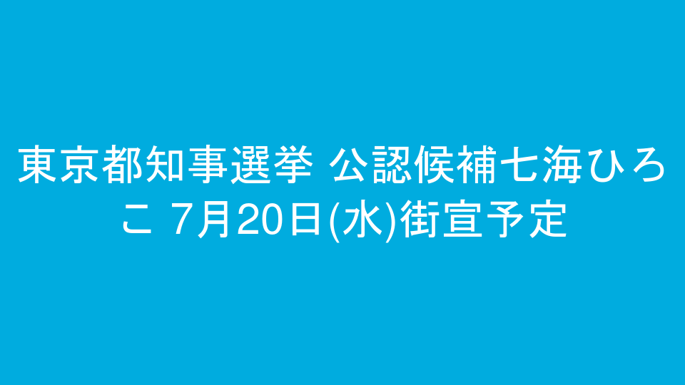 東京都知事選挙 公認候補七海ひろこ 7月20日(水)街宣予定