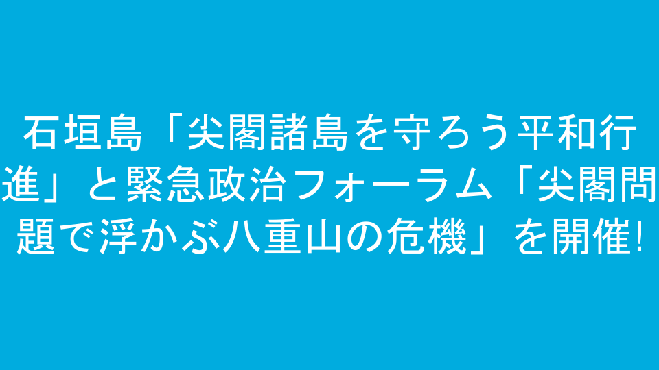 石垣島「尖閣諸島を守ろう平和行進」と緊急政治フォーラム「尖閣問題で浮かぶ八重山の危機」を開催!
