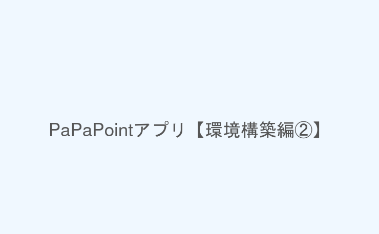 PaPaPointアプリ【環境構築編②】